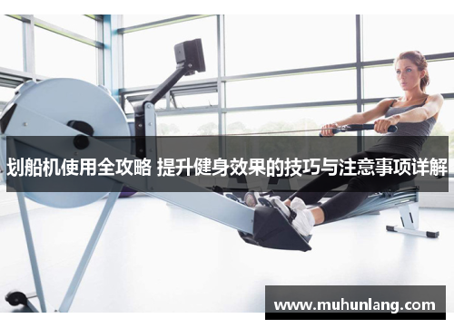划船机使用全攻略 提升健身效果的技巧与注意事项详解